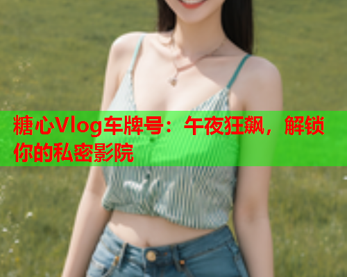 糖心Vlog车牌号：午夜狂飙，解锁你的私密影院