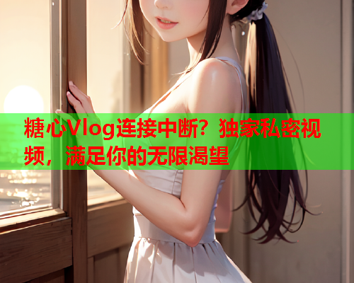 糖心Vlog连接中断？独家私密视频，满足你的无限渴望