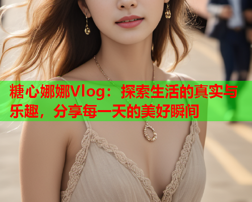 糖心娜娜Vlog：探索生活的真实与乐趣，分享每一天的美好瞬间