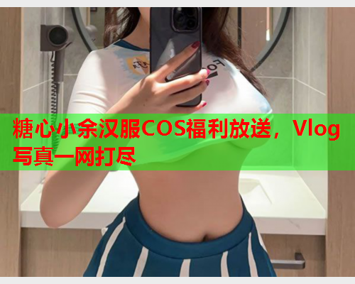 糖心小余汉服COS福利放送，Vlog写真一网打尽