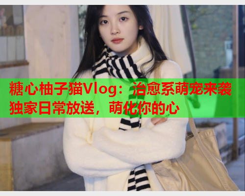 糖心柚子猫Vlog：治愈系萌宠来袭独家日常放送，萌化你的心